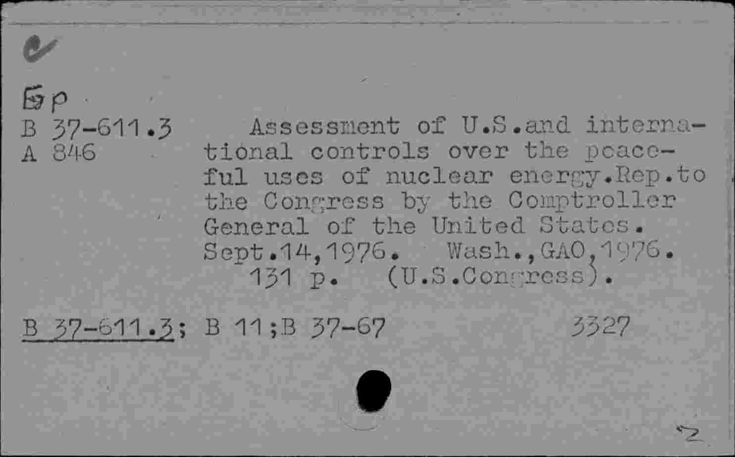 ﻿B 37-611.5
A 81-6
Assessment of U.S.and interna tional controls over the peaceful uses of nuclear energy.Itep.t the Congress by the Comptroller General of the United States. Sept.14,1976. Wash.,GAO.1976.
1J1 p. (U.S.Conr-ross).
B 37-611.3; B 11 ;B 37-67
3327